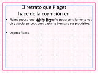El retrato que Piaget
hace de la cognición en
el niño• Piaget supuso que el niño pequeño podía sencillamente ver,
oír y asociar percepciones bastante bien para sus propósitos.
• Objetos físicos.
 