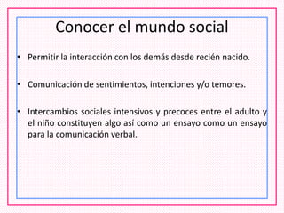 Conocer el mundo social
• Permitir la interacción con los demás desde recién nacido.
• Comunicación de sentimientos, intenciones y/o temores.
• Intercambios sociales intensivos y precoces entre el adulto y
el niño constituyen algo así como un ensayo como un ensayo
para la comunicación verbal.
 