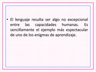 • El lenguaje resulta ser algo no excepcional
entre las capacidades humanas. Es
sencillamente el ejemplo más espectacular
de uno de los enigmas de aprendizaje.
 