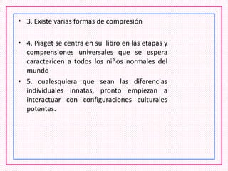 • 3. Existe varias formas de compresión
• 4. Piaget se centra en su libro en las etapas y
comprensiones universales que se espera
caractericen a todos los niños normales del
mundo
• 5. cualesquiera que sean las diferencias
individuales innatas, pronto empiezan a
interactuar con configuraciones culturales
potentes.
 