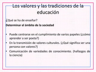 Los valores y las tradiciones de la
educación
¿Qué se ha de enseñar?
Determinar el ámbito de la sociedad
• Puede centrarse en el cumplimiento de varios papeles (¿cómo
aprender a ser poeta?)
• En la transmisión de valores culturales. (¿Qué significa ser una
persona con valores?)
• Comunicación de variedades de conocimiento. (hallazgos de
la ciencia)
 