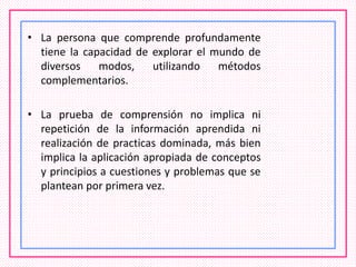 • La persona que comprende profundamente
tiene la capacidad de explorar el mundo de
diversos modos, utilizando métodos
complementarios.
• La prueba de comprensión no implica ni
repetición de la información aprendida ni
realización de practicas dominada, más bien
implica la aplicación apropiada de conceptos
y principios a cuestiones y problemas que se
plantean por primera vez.
 