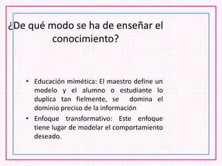 ¿De qué modo se ha de enseñar el
conocimiento?
• Educación mimética: El maestro define un
modelo y el alumno o estudiante lo
duplica tan fielmente, se domina el
dominio preciso de la información
• Enfoque transformativo: Este enfoque
tiene lugar de modelar el comportamiento
deseado.
 