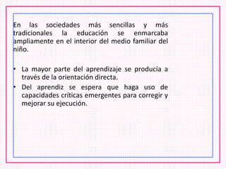 En las sociedades más sencillas y más
tradicionales la educación se enmarcaba
ampliamente en el interior del medio familiar del
niño.
• La mayor parte del aprendizaje se producía a
través de la orientación directa.
• Del aprendiz se espera que haga uso de
capacidades críticas emergentes para corregir y
mejorar su ejecución.
 