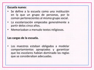 Escuela nueva:
• Se define a la escuela como una institución
en la que un grupo de personas, por lo
común pertenecientes al mismo grupo social.
• La escolarización empezaba generalmente a
partir delos cinco años.
• Memorizaban a menudo textos religiosos.
Las cargas de la escuela.
• Los maestros estaban obligados a modelar
comportamientos apropiados y garantizar
que los escolares habían dominado las reglas
que se consideraban adecuadas.
 