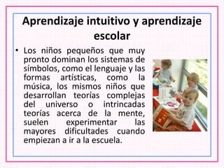 Aprendizaje intuitivo y aprendizaje
escolar
• Los niños pequeños que muy
pronto dominan los sistemas de
símbolos, como el lenguaje y las
formas artísticas, como la
música, los mismos niños que
desarrollan teorías complejas
del universo o intrincadas
teorías acerca de la mente,
suelen experimentar las
mayores dificultades cuando
empiezan a ir a la escuela.
 