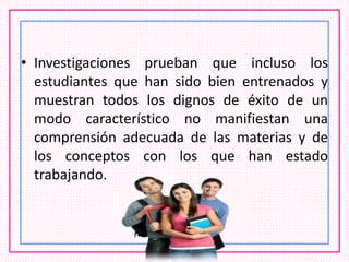 • Investigaciones prueban que incluso los
estudiantes que han sido bien entrenados y
muestran todos los dignos de éxito de un
modo característico no manifiestan una
comprensión adecuada de las materias y de
los conceptos con los que han estado
trabajando.
 