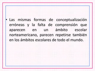 • Las mismas formas de conceptualización
erróneas y la falta de comprensión que
aparecen en un ámbito escolar
norteamericano, parecen repetirse también
en los ámbitos escolares de todo el mundo.
 