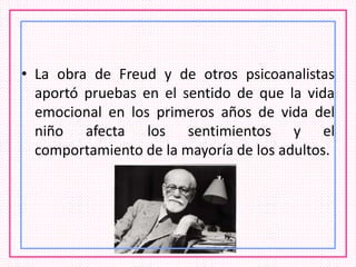 • La obra de Freud y de otros psicoanalistas
aportó pruebas en el sentido de que la vida
emocional en los primeros años de vida del
niño afecta los sentimientos y el
comportamiento de la mayoría de los adultos.
 