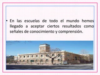 • En las escuelas de todo el mundo hemos
llegado a aceptar ciertos resultados como
señales de conocimiento y comprensión.
 