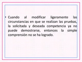 • Cuando al modificar ligeramente las
circunstancias en que se realizan las pruebas,
la solicitada y deseada competencia ya no
puede demostrarse, entonces la simple
comprensión no se ha logrado.
 
