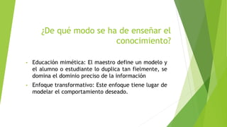 ¿De qué modo se ha de enseñar el
conocimiento?
• Educación mimética: El maestro define un modelo y
el alumno o estudiante lo duplica tan fielmente, se
domina el dominio preciso de la información
• Enfoque transformativo: Este enfoque tiene lugar de
modelar el comportamiento deseado.
 
