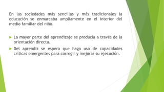 En las sociedades más sencillas y más tradicionales la
educación se enmarcaba ampliamente en el interior del
medio familiar del niño.
 La mayor parte del aprendizaje se producía a través de la
orientación directa.
 Del aprendiz se espera que haga uso de capacidades
críticas emergentes para corregir y mejorar su ejecución.
 