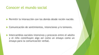 Conocer el mundo social
 Permitir la interacción con los demás desde recién nacido.
 Comunicación de sentimientos, intenciones y/o temores.
 Intercambios sociales intensivos y precoces entre el adulto
y el niño constituyen algo así como un ensayo como un
ensayo para la comunicación verbal.
 