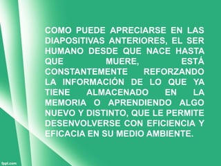 COMO PUEDE APRECIARSE EN LAS
DIAPOSITIVAS ANTERIORES, EL SER
HUMANO DESDE QUE NACE HASTA
QUE          MUERE,         ESTÁ
CONSTANTEMENTE      REFORZANDO
LA INFORMACIÓN DE LO QUE YA
TIENE    ALMACENADO      EN   LA
MEMORIA O APRENDIENDO ALGO
NUEVO Y DISTINTO, QUE LE PERMITE
DESENVOLVERSE CON EFICIENCIA Y
EFICACIA EN SU MEDIO AMBIENTE.
 
