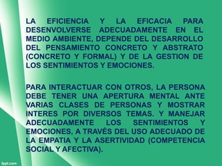 LA   EFICIENCIA  Y   LA EFICACIA  PARA
DESENVOLVERSE ADECUADAMENTE EN EL
MEDIO AMBIENTE, DEPENDE DEL DESARROLLO
DEL PENSAMIENTO CONCRETO Y ABSTRATO
(CONCRETO Y FORMAL) Y DE LA GESTION DE
LOS SENTIMIENTOS Y EMOCIONES.

PARA INTERACTUAR CON OTROS, LA PERSONA
DEBE TENER UNA APERTURA MENTAL ANTE
VARIAS CLASES DE PERSONAS Y MOSTRAR
INTERES POR DIVERSOS TEMAS. Y MANEJAR
ADECUADAMENTE       LOS  SENTIMIENTOS  Y
EMOCIONES, A TRAVÉS DEL USO ADECUADO DE
LA EMPATIA Y LA ASERTIVIDAD (COMPETENCIA
SOCIAL Y AFECTIVA).
 