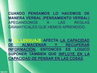 CUANDO PENSAMOS LO HACEMOS DE
MANERA VERBAL (PENSAMIENTO VERBAL)
APEGANDONOS     A    LAS    REGLAS
GRAMATICALES QUE HEMOS APRENDIDO.


SI EL LENGUAJE AFECTA LA CAPACIDAD
DE     ALMACENAR    Y    RECUPERAR
INFORMACION, ENTONCES ES LOGICO
SUPONER TAMBIEN QUE INFLUYE EN LA
CAPACIDAD DE PENSAR EN LAS COSAS.
 