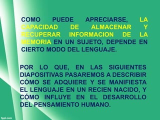 COMO    PUEDE    APRECIARSE,  LA
CAPACIDAD    DE   ALMACENAR    Y
RECUPERAR INFORMACION DE LA
MEMORIA EN UN SUJETO, DEPENDE EN
CIERTO MODO DEL LENGUAJE.

POR LO QUE, EN LAS SIGUIENTES
DIAPOSITIVAS PASAREMOS A DESCRIBIR
CÓMO SE ADQUIERE Y SE MANIFIESTA
EL LENGUAJE EN UN RECIEN NACIDO, Y
CÓMO INFLUYE EN EL DESARROLLO
DEL PENSAMIENTO HUMANO.
 