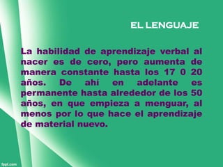 EL LENGUAJE


La habilidad de aprendizaje verbal al
nacer es de cero, pero aumenta de
manera constante hasta los 17 0 20
años.   De   ahí   en  adelante   es
permanente hasta alrededor de los 50
años, en que empieza a menguar, al
menos por lo que hace el aprendizaje
de material nuevo.
 