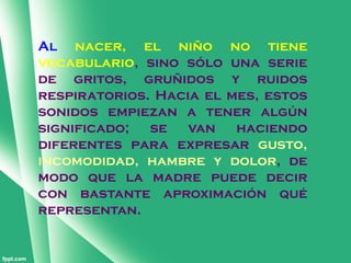 Al nacer, el niño no tiene
vocabulario, sino sólo una serie
de gritos, gruñidos y ruidos
respiratorios. Hacia el mes, estos
sonidos empiezan a tener algún
significado;  se   van   haciendo
diferentes para expresar gusto,
incomodidad, hambre y dolor, de
modo que la madre puede decir
con bastante aproximación qué
representan.
 