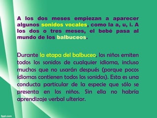 A los dos meses empiezan a aparecer
algunos sonidos vocales, como la a, u, i. A
los dos o tres meses, el bebé pasa al
mundo de los balbuceos.


Durante la etapa del balbuceo, los niños emiten
todos los sonidos de cualquier idioma, incluso
muchos que no usarán después (porque pocos
idiomas contienen todos los sonidos). Esta es una
conducta particular de la especie que sólo se
presenta en los niños. Sin ella no habría
aprendizaje verbal ulterior.
 