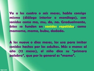 Ya a los cuatro o seis meses, habla consigo
mismo (diálogo interior o monólogo), con
sonidos como ma, mu, do, na. Gradualmente,
éstos se funden en sonidos repetidos, como
mamama, mama, bubu, dadada.


A los nueve o diez meses, los usa para imitar
sonidos hechos por los adultos. Más o menos al
año (12 meses), el niño dice su “primera
palabra”, que por lo general es “mama”.
 