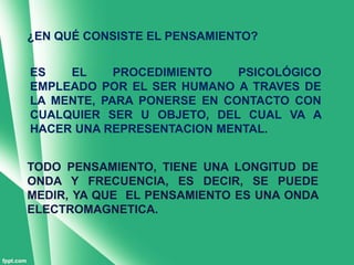 ¿EN QUÉ CONSISTE EL PENSAMIENTO?


ES   EL     PROCEDIMIENTO   PSICOLÓGICO
EMPLEADO POR EL SER HUMANO A TRAVES DE
LA MENTE, PARA PONERSE EN CONTACTO CON
CUALQUIER SER U OBJETO, DEL CUAL VA A
HACER UNA REPRESENTACION MENTAL.


TODO PENSAMIENTO, TIENE UNA LONGITUD DE
ONDA Y FRECUENCIA, ES DECIR, SE PUEDE
MEDIR, YA QUE EL PENSAMIENTO ES UNA ONDA
ELECTROMAGNETICA.
 