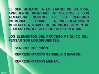 EL SER HUMANO, A LO LARGO DE SU VIDA,
APREHENDE INFINIDAD DE OBJETOS Y LOS
ALMACENA    DENTRO   DE   SU   CEREBRO
(MEMORIA)    COMO     REPRESENTACIONES
MENTALES A TRAVES DE UN PROCESO MENTAL
LLAMADO PROCESO PSÍQUICO DEL PENSAR.

LOS ELEMENTOS DEL PROCESO PSÍQUICO DEL
PENSAR SON LOS SIGUIENTES:

  SENSOPERCEPCIÓN.
  REPRESENTACIÓN SENSIBLE O IMAGEN.

  REPRESENTACION MENTAL.
 