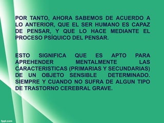 POR TANTO, AHORA SABEMOS DE ACUERDO A
LO ANTERIOR, QUE EL SER HUMANO ES CAPAZ
DE PENSAR, Y QUE LO HACE MEDIANTE EL
PROCESO PSÍQUICO DEL PENSAR.


ESTO   SIGNIFICA  QUE   ES    APTO   PARA
APREHENDER        MENTALMENTE         LAS
CARACTERISTICAS (PRIMARIAS Y SECUNDARIAS)
DE UN OBJETO SENSIBLE        DETERMINADO.
SIEMPRE Y CUANDO NO SUFRA DE ALGUN TIPO
DE TRASTORNO CEREBRAL GRAVE.
 