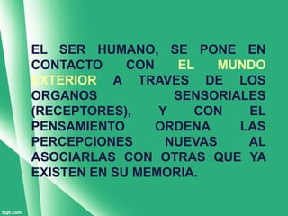 EL SER HUMANO, SE PONE EN
CONTACTO     CON   EL    MUNDO
EXTERIOR A TRAVES DE LOS
ORGANOS            SENSORIALES
(RECEPTORES),    Y   CON    EL
PENSAMIENTO      ORDENA    LAS
PERCEPCIONES      NUEVAS    AL
ASOCIARLAS CON OTRAS QUE YA
EXISTEN EN SU MEMORIA.
 