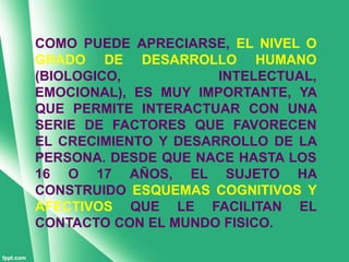 COMO PUEDE APRECIARSE, EL NIVEL O
GRADO DE DESARROLLO HUMANO
(BIOLOGICO,           INTELECTUAL,
EMOCIONAL), ES MUY IMPORTANTE, YA
QUE PERMITE INTERACTUAR CON UNA
SERIE DE FACTORES QUE FAVORECEN
EL CRECIMIENTO Y DESARROLLO DE LA
PERSONA. DESDE QUE NACE HASTA LOS
16 O 17 AÑOS, EL SUJETO HA
CONSTRUIDO ESQUEMAS COGNITIVOS Y
AFECTIVOS QUE LE FACILITAN EL
CONTACTO CON EL MUNDO FISICO.
 