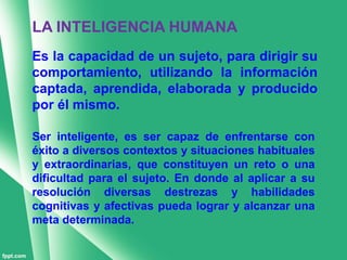 LA INTELIGENCIA HUMANA
Es la capacidad de un sujeto, para dirigir su
comportamiento, utilizando la información
captada, aprendida, elaborada y producido
por él mismo.

Ser inteligente, es ser capaz de enfrentarse con
éxito a diversos contextos y situaciones habituales
y extraordinarias, que constituyen un reto o una
dificultad para el sujeto. En donde al aplicar a su
resolución diversas destrezas y habilidades
cognitivas y afectivas pueda lograr y alcanzar una
meta determinada.
 