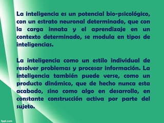 La inteligencia es un potencial bio-psicológico,
con un estrato neuronal determinado, que con
la carga innata y el aprendizaje en un
contexto determinado, se modula en tipos de
inteligencias.

La inteligencia como un estilo individual de
resolver problemas y procesar información. La
inteligencia también puede verse, como un
producto dinámico, que de hecho nunca esta
acabado, sino como algo en desarrollo, en
constante construcción activa por parte del
sujeto.
 
