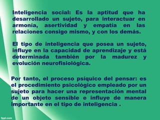 Inteligencia social: Es la aptitud que ha
desarrollado un sujeto, para interactuar en
armonía, asertividad y empatía en las
relaciones consigo mismo, y con los demás.

El tipo de inteligencia que posea un sujeto,
influye en la capacidad de aprendizaje y está
determinada también por la madurez y
evolución neurofisiológica.

Por tanto, el proceso psíquico del pensar: es
el procedimiento psicológico empleado por un
sujeto para hacer una representación mental
de un objeto sensible e influye de manera
importante en el tipo de inteligencia .
 
