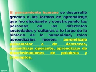 El pensamiento humano se desarrolló
gracias a las formas de aprendizaje
que fue diseñando y construyendo las
personas     en     las     diferentes
sociedades y culturas a lo largo de la
historia de la humanidad, tales
aprendizajes   fueron:    aprendizaje
psicomotor     o     de     destrezas,
aprendizaje operante, aprendizaje de
discriminaciones   de    palabras    y
conceptos.
 