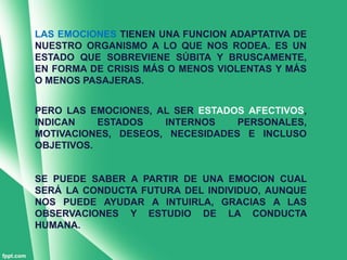 LAS EMOCIONES TIENEN UNA FUNCION ADAPTATIVA DE
NUESTRO ORGANISMO A LO QUE NOS RODEA. ES UN
ESTADO QUE SOBREVIENE SÚBITA Y BRUSCAMENTE,
EN FORMA DE CRISIS MÁS O MENOS VIOLENTAS Y MÁS
O MENOS PASAJERAS.


PERO LAS EMOCIONES, AL SER ESTADOS AFECTIVOS,
INDICAN    ESTADOS   INTERNOS    PERSONALES,
MOTIVACIONES, DESEOS, NECESIDADES E INCLUSO
OBJETIVOS.


SE PUEDE SABER A PARTIR DE UNA EMOCION CUAL
SERÁ LA CONDUCTA FUTURA DEL INDIVIDUO, AUNQUE
NOS PUEDE AYUDAR A INTUIRLA, GRACIAS A LAS
OBSERVACIONES Y ESTUDIO DE LA CONDUCTA
HUMANA.
 