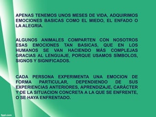 APENAS TENEMOS UNOS MESES DE VIDA, ADQUIRIMOS
EMOCIONES BASICAS COMO EL MIEDO, EL ENFADO O
LA ALEGRIA.


ALGUNOS ANIMALES COMPARTEN CON NOSOTROS
ESAS EMOCIONES TAN BASICAS, QUE EN LOS
HUMANOS SE VAN HACIENDO MÁS COMPLEJAS
GRACIAS AL LENGUAJE, PORQUE USAMOS SÍMBOLOS,
SIGNOS Y SIGNIFICADOS.


CADA PERSONA EXPERIMENTA UNA EMOCION DE
FORMA     PARTICULAR,  DEPENDIENDO      DE  SUS
EXPERIENCIAS ANTERIORES, APRENDIZAJE, CARÁCTER
Y DE LA SITUACION CONCRETA A LA QUE SE ENFRENTE,
O SE HAYA ENFRENTADO.
 