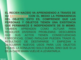 EL RECIEN NACIDO VA APRENDIENDO A TRAVES DE
SU EXPERIENCIA CON EL MEDIO LA PERMANENCIA
DEL OBJETO, ESTO ES, COMPRENDE QUE LAS
PERSONAS Y OBJETOS TIENEN UNA EXISTENCIA
QUE PERMANECE E INDEPENDIENTE DE SI MISMO.
TAMBIEN     APRENDEN    COMO   ACTUAR    PARA
RESOLVER DIVERSOS PROBLEMAS; DESCUBREN
QUE    SUS    ACTOS   TIENEN  CONSECUENCIAS
ESPECIFICAS, COMO PATALEAR PUEDEN TRAER EL
RESULTADO DE DESTAPARSE Y EMPIEZAN A
DESCUBRIR NUEVOS USOS PARA LOS OBJETOS
VIEJOS, LA SONAJA NO SOLO SUENA, SINO QUE SI LA
DEJA CAER MAMA VUELVE A LEVANTARLA.
 