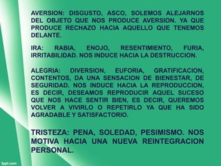 AVERSION: DISGUSTO, ASCO, SOLEMOS ALEJARNOS
DEL OBJETO QUE NOS PRODUCE AVERSION. YA QUE
PRODUCE RECHAZO HACIA AQUELLO QUE TENEMOS
DELANTE.

IRA:   RABIA,    ENOJO,   RESENTIMIENTO,   FURIA,
IRRITABILIDAD. NOS INDUCE HACIA LA DESTRUCCION.

ALEGRIA:  DIVERSION,  EUFORIA, GRATIFICACION,
CONTENTOS, DA UNA SENSACION DE BIENESTAR, DE
SEGURIDAD. NOS INDUCE HACIA LA REPRODUCCION,
ES DECIR, DESEAMOS REPRODUCIR AQUEL SUCESO
QUE NOS HACE SENTIR BIEN, ES DECIR, QUEREMOS
VOLVER A VIVIRLO O REPETIRLO YA QUE HA SIDO
AGRADABLE Y SATISFACTORIO.

TRISTEZA: PENA, SOLEDAD, PESIMISMO. NOS
MOTIVA HACIA UNA NUEVA REINTEGRACION
PERSONAL.
 