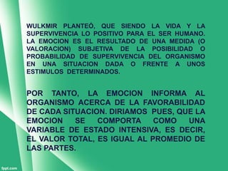 WULKMIR PLANTEÓ, QUE SIENDO LA VIDA Y LA
SUPERVIVENCIA LO POSITIVO PARA EL SER HUMANO.
LA EMOCION ES EL RESULTADO DE UNA MEDIDA (O
VALORACION) SUBJETIVA DE LA POSIBILIDAD O
PROBABILIDAD DE SUPERVIVENCIA DEL ORGANISMO
EN UNA SITUACION DADA O FRENTE A UNOS
ESTIMULOS DETERMINADOS.


POR TANTO, LA EMOCION INFORMA AL
ORGANISMO ACERCA DE LA FAVORABILIDAD
DE CADA SITUACION. DIRIAMOS PUES, QUE LA
EMOCION    SE   COMPORTA     COMO   UNA
VARIABLE DE ESTADO INTENSIVA, ES DECIR,
EL VALOR TOTAL, ES IGUAL AL PROMEDIO DE
LAS PARTES.
 