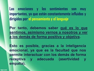 Las emociones y los sentimientos son muy
importantes, ya que están constantemente influidos y
dirigidos por el pensamiento y el lenguaje.

Por tanto, debemos saber qué es lo que
sentimos, asimismo vernos a nosotros y ver
a los demás de forma positiva y objetiva.

Esto es posible, gracias a la inteligencia
emocional, ya que es la facultad que nos
permite interactuar con los demás de forma
receptiva y adecuada (asertividad y
empatía).
 