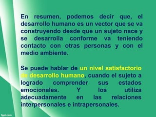 En resumen, podemos decir que, el
desarrollo humano es un vector que se va
construyendo desde que un sujeto nace y
se desarrolla conforme va teniendo
contacto con otras personas y con el
medio ambiente.

Se puede hablar de un nivel satisfactorio
de desarrollo humano, cuando el sujeto a
logrado    comprender      sus    estados
emocionales.        Y      los      utiliza
adecuadamente       en   las   relaciones
interpersonales e intrapersonales.
 