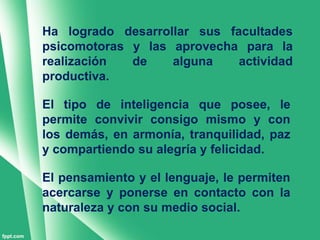 Ha logrado desarrollar sus facultades
psicomotoras y las aprovecha para la
realización  de    alguna    actividad
productiva.

El tipo de inteligencia que posee, le
permite convivir consigo mismo y con
los demás, en armonía, tranquilidad, paz
y compartiendo su alegría y felicidad.

El pensamiento y el lenguaje, le permiten
acercarse y ponerse en contacto con la
naturaleza y con su medio social.
 