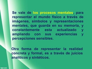 Se vale de los procesos mentales, para
representar el mundo físico a través de
imágenes, símbolos y representaciones
mentales, que guarda en su memoria, y
constantemente esta actualizado y
ampliando con sus experiencias y
percepciones sensibles.

Otra forma de representar la realidad
concreta y formal, es a través de juicios
analíticos y sintéticos.
 