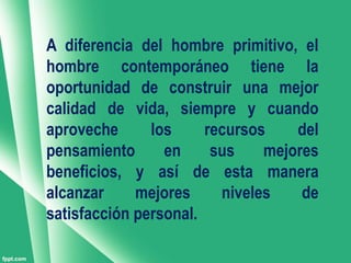 A diferencia del hombre primitivo, el
hombre contemporáneo tiene la
oportunidad de construir una mejor
calidad de vida, siempre y cuando
aproveche      los     recursos    del
pensamiento      en     sus    mejores
beneficios, y así de esta manera
alcanzar     mejores     niveles    de
satisfacción personal.
 