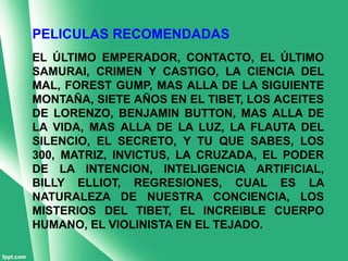 PELICULAS RECOMENDADAS
EL ÚLTIMO EMPERADOR, CONTACTO, EL ÚLTIMO
SAMURAI, CRIMEN Y CASTIGO, LA CIENCIA DEL
MAL, FOREST GUMP, MAS ALLA DE LA SIGUIENTE
MONTAÑA, SIETE AÑOS EN EL TIBET, LOS ACEITES
DE LORENZO, BENJAMIN BUTTON, MAS ALLA DE
LA VIDA, MAS ALLA DE LA LUZ, LA FLAUTA DEL
SILENCIO, EL SECRETO, Y TU QUE SABES, LOS
300, MATRIZ, INVICTUS, LA CRUZADA, EL PODER
DE LA INTENCION, INTELIGENCIA ARTIFICIAL,
BILLY ELLIOT, REGRESIONES, CUAL ES LA
NATURALEZA DE NUESTRA CONCIENCIA, LOS
MISTERIOS DEL TIBET, EL INCREIBLE CUERPO
HUMANO, EL VIOLINISTA EN EL TEJADO.
 