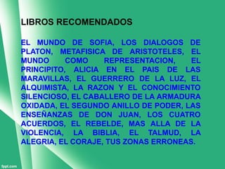 LIBROS RECOMENDADOS

EL MUNDO DE SOFIA, LOS DIALOGOS DE
PLATON, METAFISICA DE ARISTOTELES, EL
MUNDO      COMO    REPRESENTACION,    EL
PRINCIPITO, ALICIA EN EL PAIS DE LAS
MARAVILLAS, EL GUERRERO DE LA LUZ, EL
ALQUIMISTA, LA RAZON Y EL CONOCIMIENTO
SILENCIOSO, EL CABALLERO DE LA ARMADURA
OXIDADA, EL SEGUNDO ANILLO DE PODER, LAS
ENSEÑANZAS DE DON JUAN, LOS CUATRO
ACUERDOS, EL REBELDE, MAS ALLA DE LA
VIOLENCIA, LA BIBLIA, EL TALMUD, LA
ALEGRIA, EL CORAJE, TUS ZONAS ERRONEAS.
 
