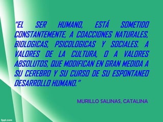 “EL SER HUMANO, ESTÁ SOMETIDO
CONSTANTEMENTE, A COACCIONES NATURALES,
BIOLOGICAS, PSICOLOGICAS Y SOCIALES. A
VALORES DE LA CULTURA, O A VALORES
ABSOLUTOS, QUE MODIFICAN EN GRAN MEDIDA A
SU CEREBRO Y SU CURSO DE SU ESPONTANEO
DESARROLLO HUMANO.”
                   MURILLO SALINAS, CATALINA
 