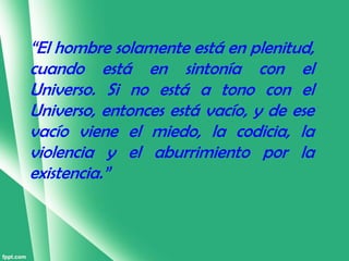 “El hombre solamente está en plenitud,
cuando está en sintonía con el
Universo. Si no está a tono con el
Universo, entonces está vacío, y de ese
vacío viene el miedo, la codicia, la
violencia y el aburrimiento por la
existencia.”
 