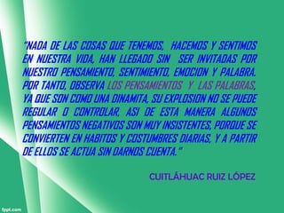 “NADA DE LAS COSAS QUE TENEMOS, HACEMOS Y SENTIMOS
EN NUESTRA VIDA, HAN LLEGADO SIN SER INVITADAS POR
NUESTRO PENSAMIENTO, SENTIMIENTO, EMOCION Y PALABRA.
POR TANTO, OBSERVA LOS PENSAMIENTOS Y LAS PALABRAS,
YA QUE SON COMO UNA DINAMITA, SU EXPLOSION NO SE PUEDE
REGULAR O CONTROLAR, ASI DE ESTA MANERA ALGUNOS
PENSAMIENTOS NEGATIVOS SON MUY INSISTENTES, PORQUE SE
CONVIERTEN EN HABITOS Y COSTUMBRES DIARIAS, Y A PARTIR
DE ELLOS SE ACTUA SIN DARNOS CUENTA.”

                             CUITLÁHUAC RUIZ LÓPEZ
 